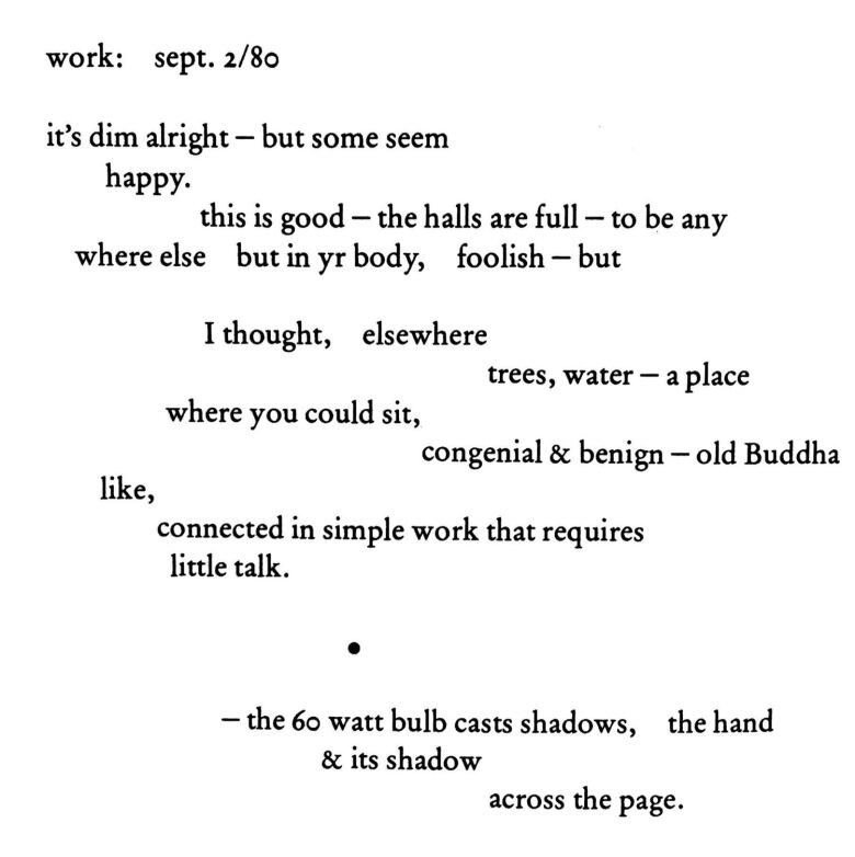 work: sept. 2/80 it's dim alright - but some seem happy. this is good - the halls are full - to be anywhere else but in yr body, foolish - but I thought, elsewhere trees, water - a place where you could sit,  congenial & benign - old Buddha like, connected in simple work that requires little talk. 